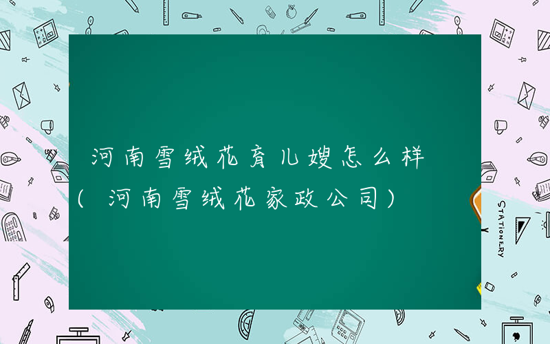 河南雪绒花育儿嫂怎么样 (河南雪绒花家政公司)